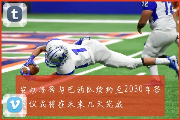 安切洛蒂与巴西队续约至2030年签约仪式将在未来几天完成