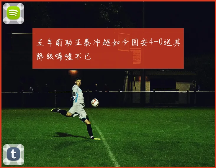 五年前助亚泰冲超如今国安4-0送其降级唏嘘不已