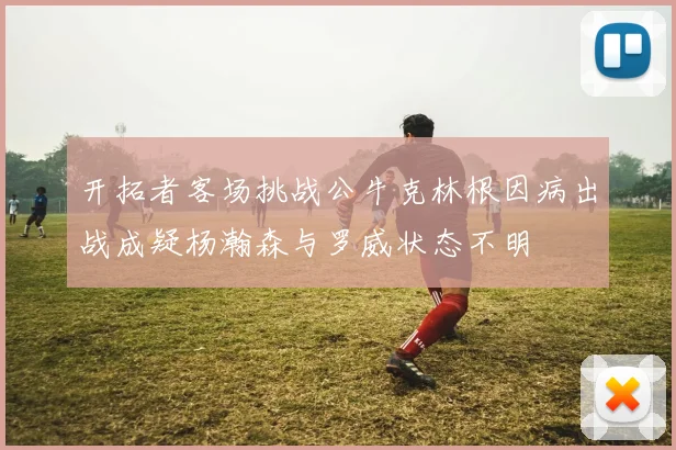 开拓者客场挑战公牛克林根因病出战成疑杨瀚森与罗威状态不明