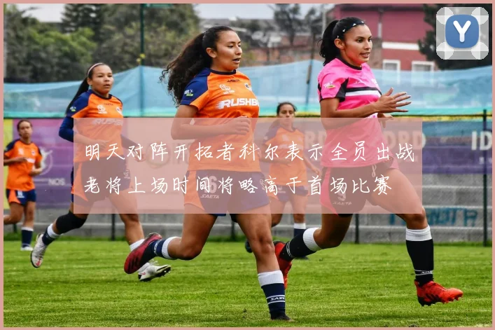 明天对阵开拓者科尔表示全员出战老将上场时间将略高于首场比赛