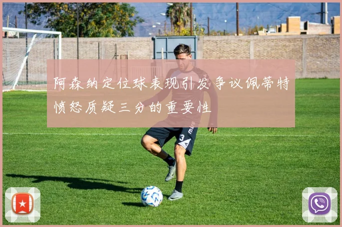 阿森纳定位球表现引发争议佩蒂特愤怒质疑三分的重要性
