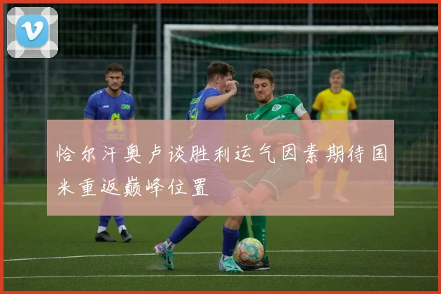 恰尔汗奥卢谈胜利运气因素期待国米重返巅峰位置
