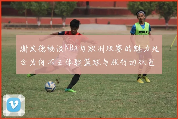 谢泼德畅谈NBA与欧洲联赛的魅力结合为何不去体验篮球与旅行的双重乐趣