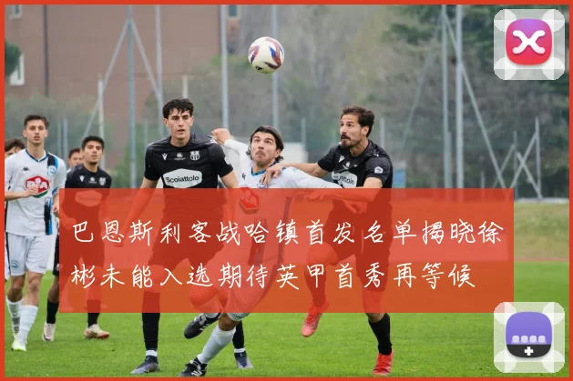 巴恩斯利客战哈镇首发名单揭晓徐彬未能入选期待英甲首秀再等候