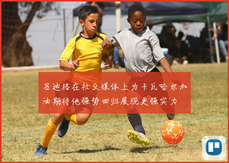 吕迪格在社交媒体上为卡瓦哈尔加油期待他强势回归展现更强实力