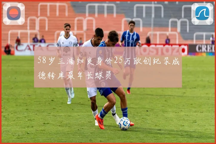 58岁三浦知良身价25万欧创纪录成德转库最年长球员