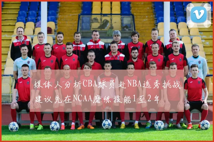 媒体人分析CBA球员赴NBA选秀挑战建议先在NCAA磨练技能1至2年