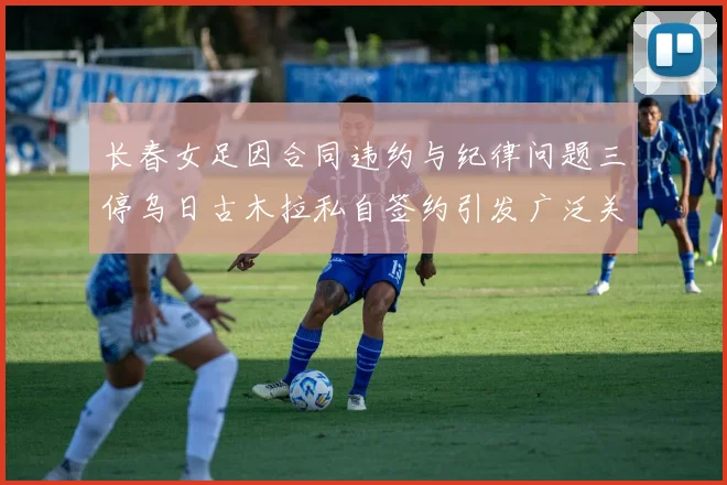 长春女足因合同违约与纪律问题三停乌日古木拉私自签约引发广泛关注