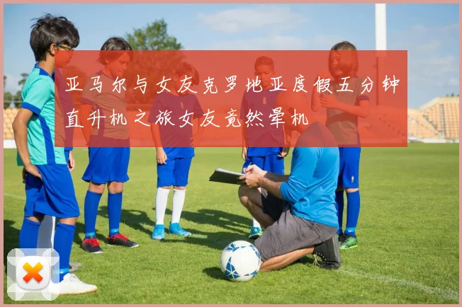 亚马尔与女友克罗地亚度假五分钟直升机之旅女友竟然晕机