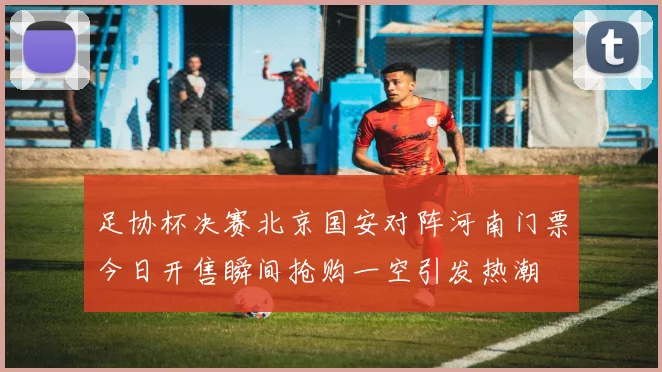 足协杯决赛北京国安对阵河南门票今日开售瞬间抢购一空引发热潮