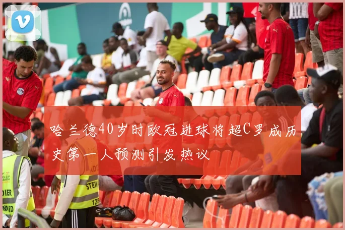 哈兰德40岁时欧冠进球将超C罗成历史第一人预测引发热议
