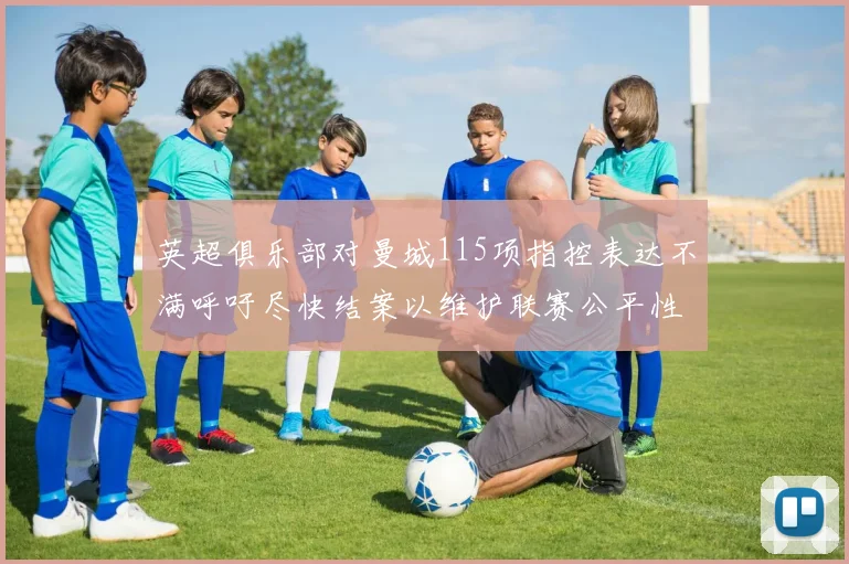 英超俱乐部对曼城115项指控表达不满呼吁尽快结案以维护联赛公平性