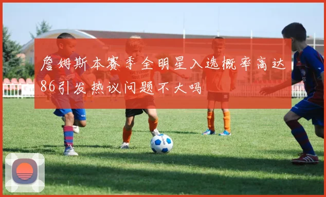 詹姆斯本赛季全明星入选概率高达86引发热议问题不大吗