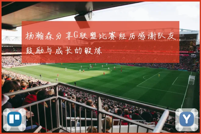 杨瀚森分享G联盟比赛经历感谢队友鼓励与成长的锻炼