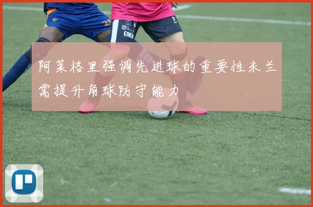 阿莱格里强调先进球的重要性米兰需提升角球防守能力