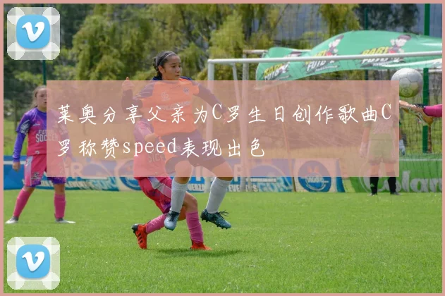 莱奥分享父亲为C罗生日创作歌曲C罗称赞speed表现出色