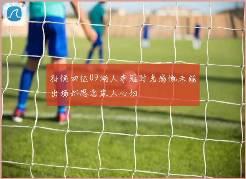 孙悦回忆09湖人夺冠时光感慨未能出场却思念家人心切