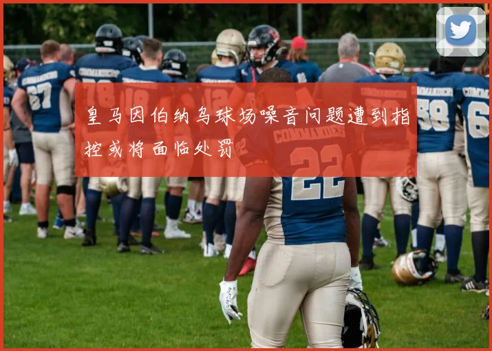 皇马因伯纳乌球场噪音问题遭到指控或将面临处罚
