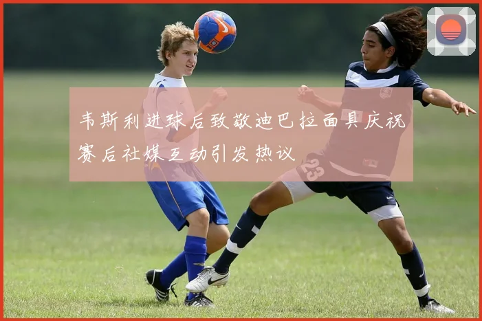 韦斯利进球后致敬迪巴拉面具庆祝赛后社媒互动引发热议