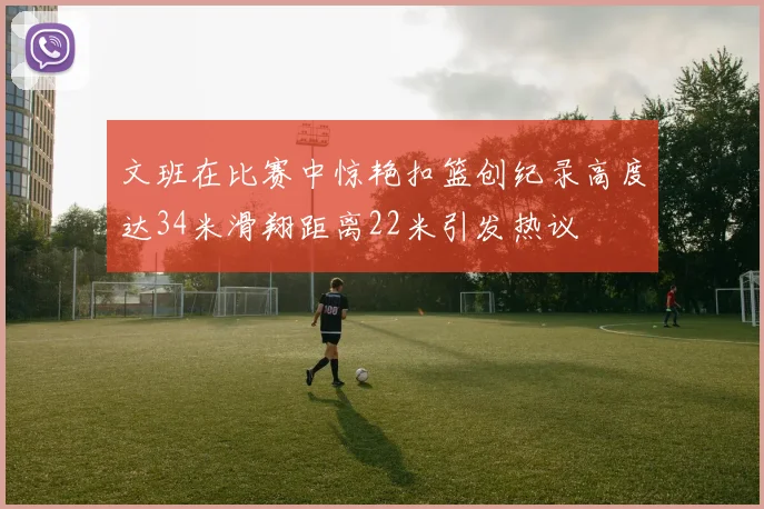 文班在比赛中惊艳扣篮创纪录高度达34米滑翔距离22米引发热议