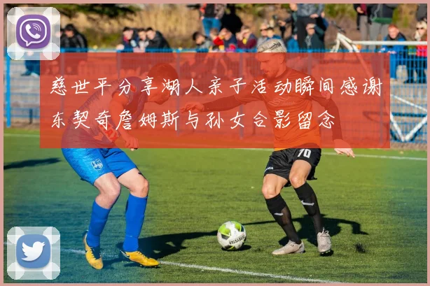 慈世平分享湖人亲子活动瞬间感谢东契奇詹姆斯与孙女合影留念